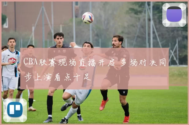 CBA联赛现场直播开启 多场对决同步上演看点十足