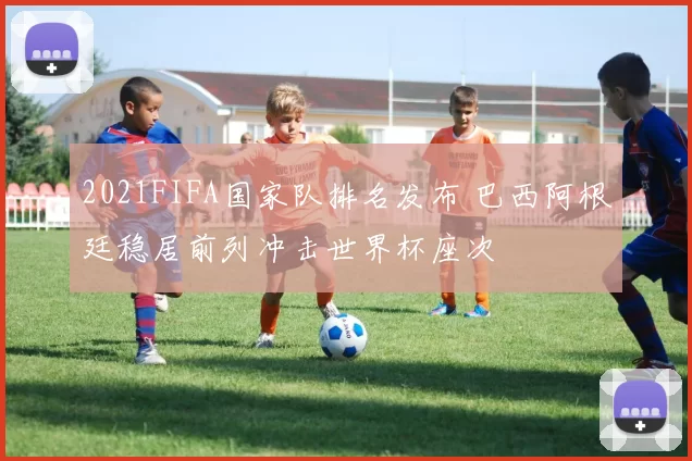2021FIFA国家队排名发布 巴西阿根廷稳居前列冲击世界杯座次