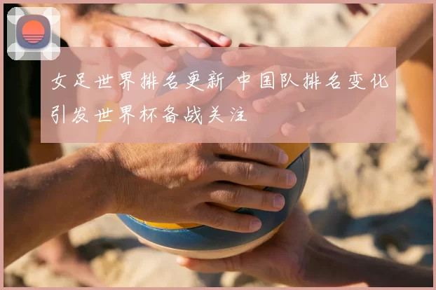 女足世界排名更新 中国队排名变化引发世界杯备战关注