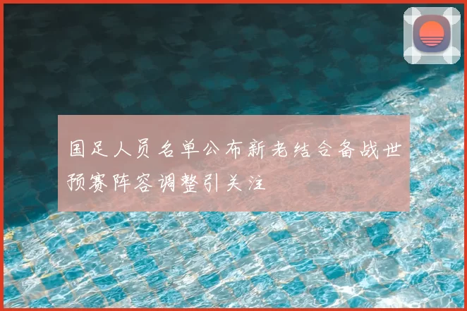 国足人员名单公布新老结合备战世预赛阵容调整引关注