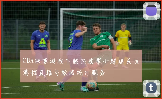 CBA联赛游戏下载热度攀升球迷关注赛程直播与数据统计服务