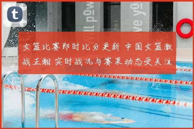 女篮比赛即时比分更新 中国女篮激战正酣 实时战况与赛果动态受关注