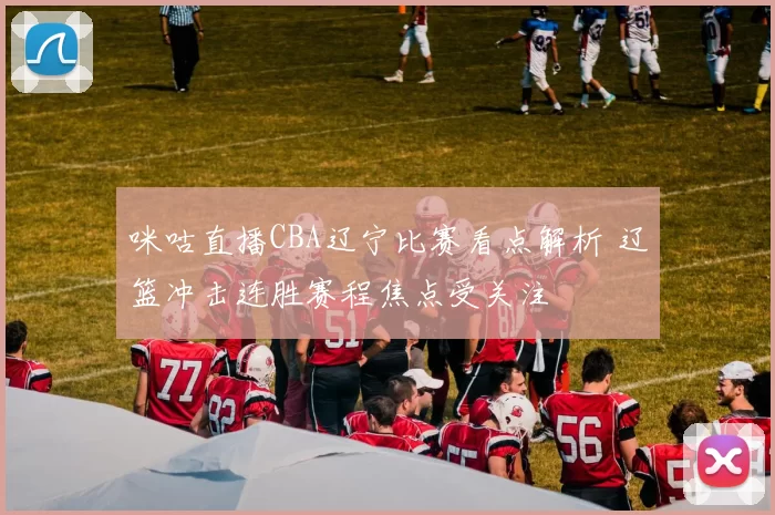 咪咕直播CBA辽宁比赛看点解析 辽篮冲击连胜赛程焦点受关注
