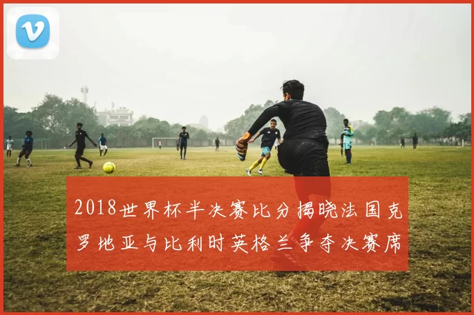 2018世界杯半决赛比分揭晓法国克罗地亚与比利时英格兰争夺决赛席位
