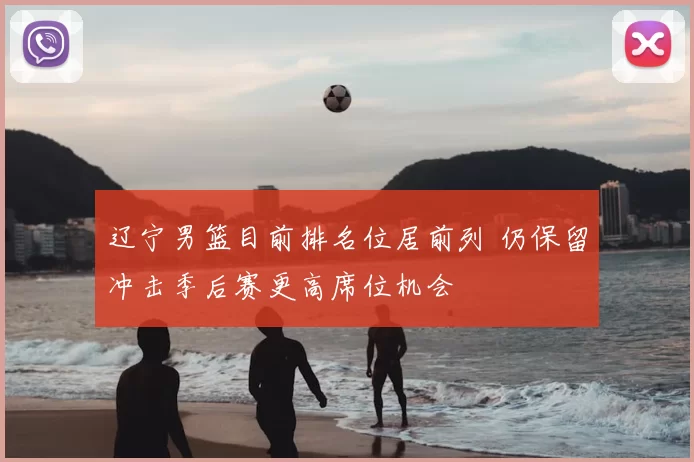 辽宁男篮目前排名位居前列 仍保留冲击季后赛更高席位机会