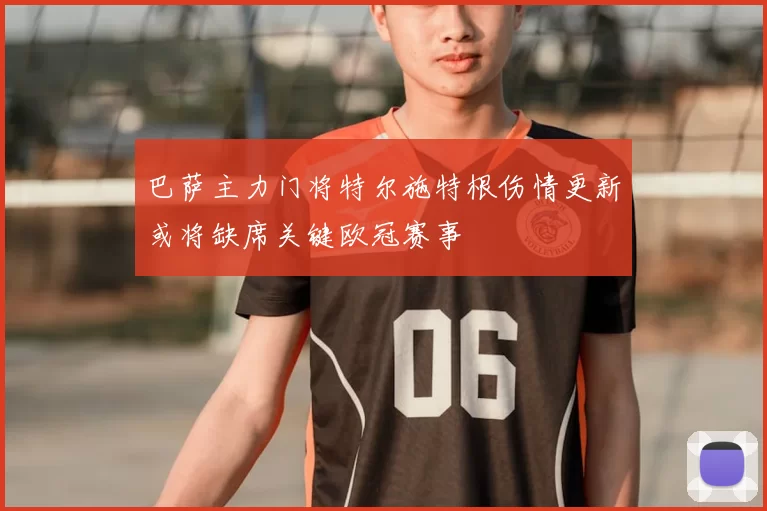 巴萨主力门将特尔施特根伤情更新或将缺席关键欧冠赛事
