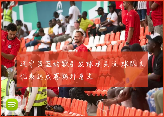 辽宁男篮的歌引发球迷关注 球队文化表达成赛场外看点