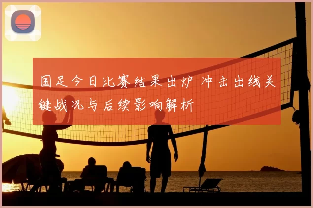 国足今日比赛结果出炉 冲击出线关键战况与后续影响解析