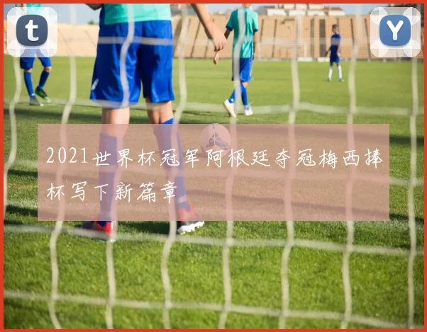 2021世界杯冠军阿根廷夺冠梅西捧杯写下新篇章