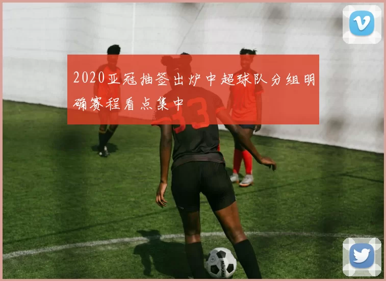 2020亚冠抽签出炉中超球队分组明确赛程看点集中