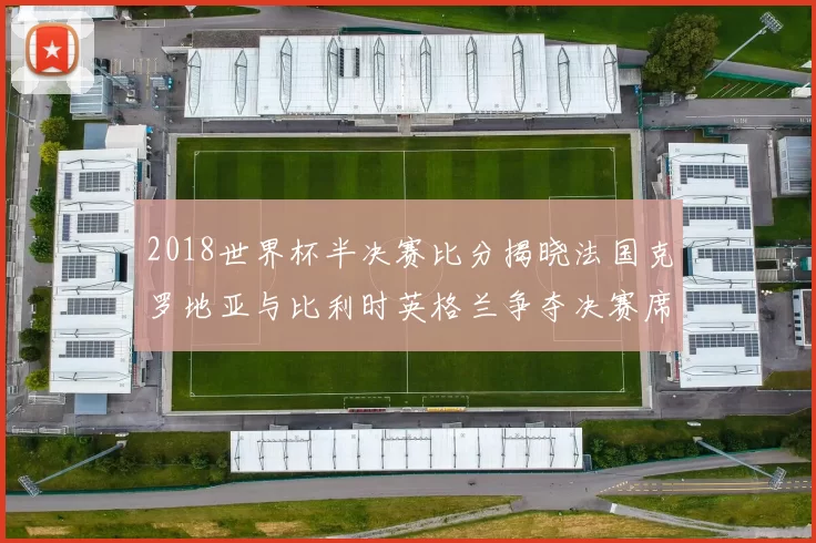 2018世界杯半决赛比分揭晓法国克罗地亚与比利时英格兰争夺决赛席位