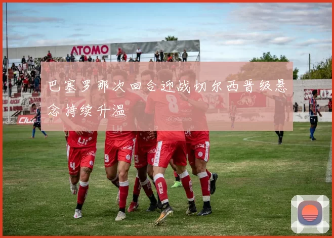 巴塞罗那次回合迎战切尔西晋级悬念持续升温