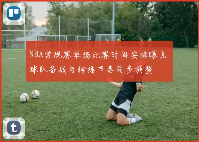 NBA常规赛单场比赛时间安排曝光 球队备战与转播节奏同步调整