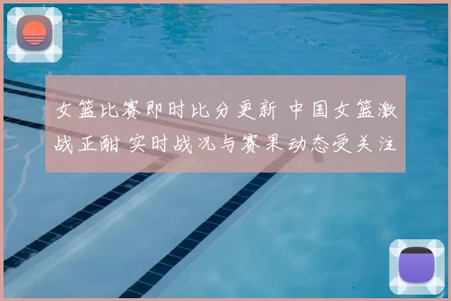 女篮比赛即时比分更新 中国女篮激战正酣 实时战况与赛果动态受关注