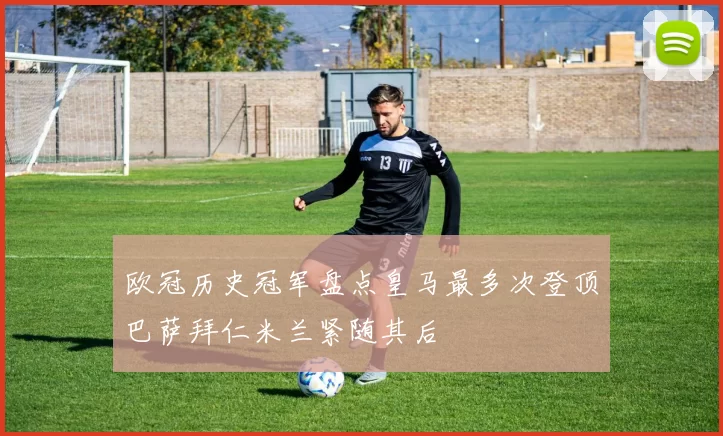 欧冠历史冠军盘点皇马最多次登顶巴萨拜仁米兰紧随其后