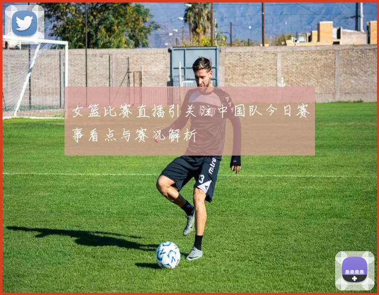 女篮比赛直播引关注中国队今日赛事看点与赛况解析