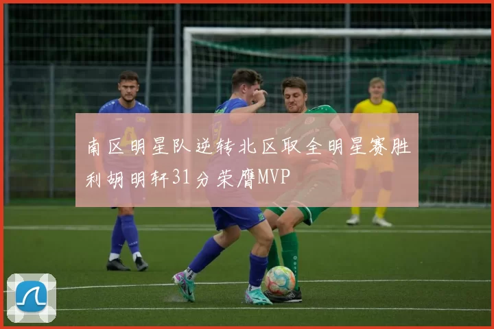 南区明星队逆转北区取全明星赛胜利胡明轩31分荣膺MVP