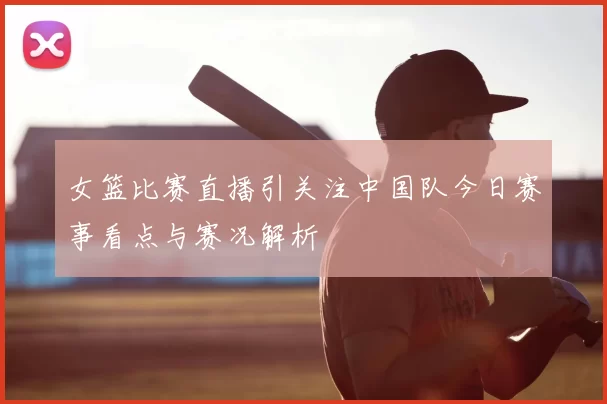 女篮比赛直播引关注中国队今日赛事看点与赛况解析