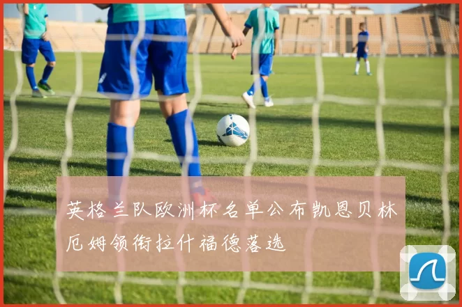 英格兰队欧洲杯名单公布凯恩贝林厄姆领衔拉什福德落选