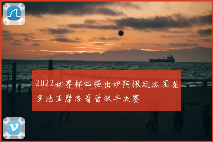 2022世界杯四强出炉阿根廷法国克罗地亚摩洛哥晋级半决赛