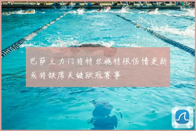 巴萨主力门将特尔施特根伤情更新或将缺席关键欧冠赛事