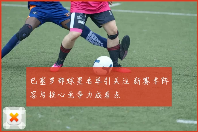 巴塞罗那球星名单引关注 新赛季阵容与核心竞争力成看点