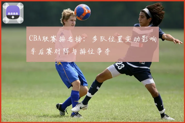 CBA联赛排名榜：多队位置变动影响季后赛对阵与排位争夺