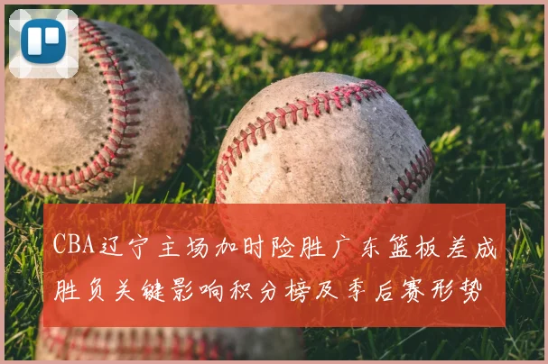 CBA辽宁主场加时险胜广东篮板差成胜负关键影响积分榜及季后赛形势