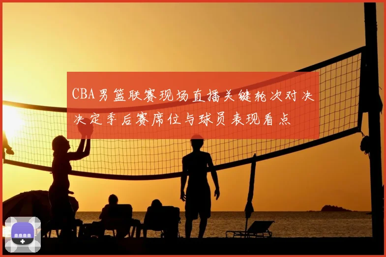 CBA男篮联赛现场直播关键轮次对决决定季后赛席位与球员表现看点