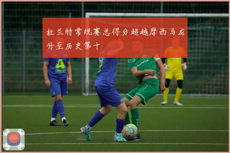 杜兰特常规赛总得分超越摩西马龙升至历史第十