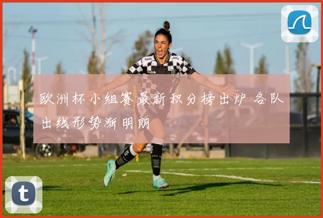 欧洲杯小组赛最新积分榜出炉 各队出线形势渐明朗