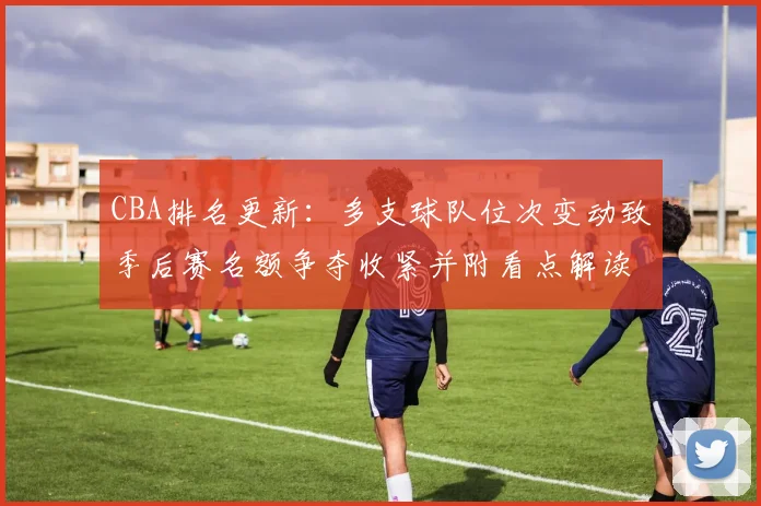 CBA排名更新:多支球队位次变动致季后赛名额争夺收紧并附看点解读